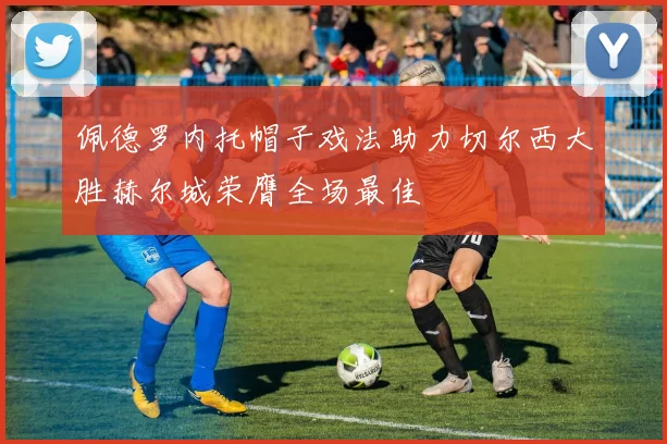 佩德罗内托帽子戏法助力切尔西大胜赫尔城荣膺全场最佳