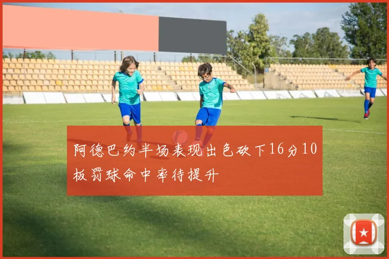 阿德巴约半场表现出色砍下16分10板罚球命中率待提升