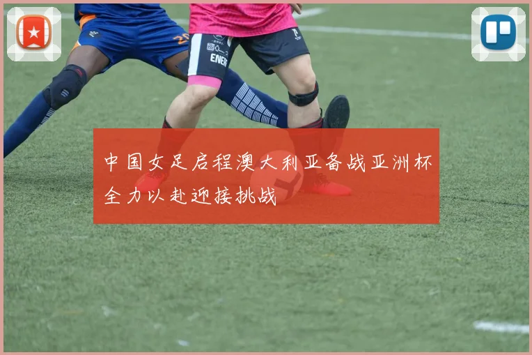 中国女足启程澳大利亚备战亚洲杯全力以赴迎接挑战