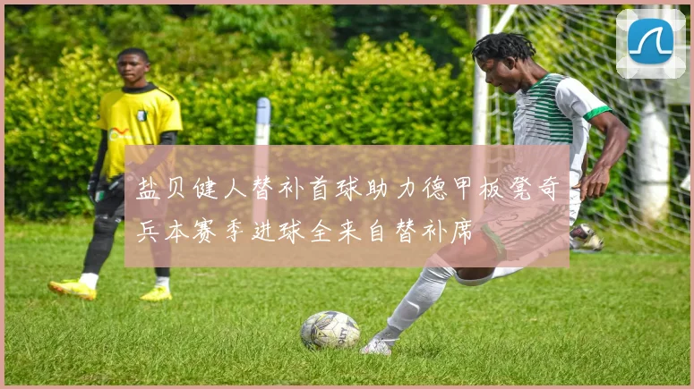 盐贝健人替补首球助力德甲板凳奇兵本赛季进球全来自替补席