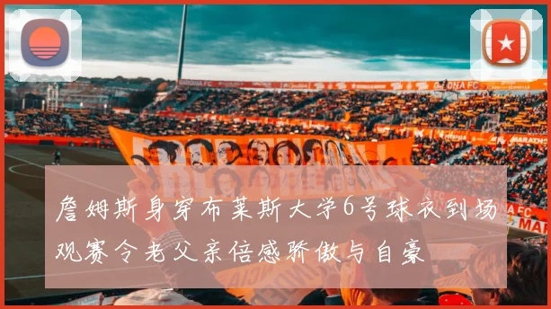 詹姆斯身穿布莱斯大学6号球衣到场观赛令老父亲倍感骄傲与自豪
