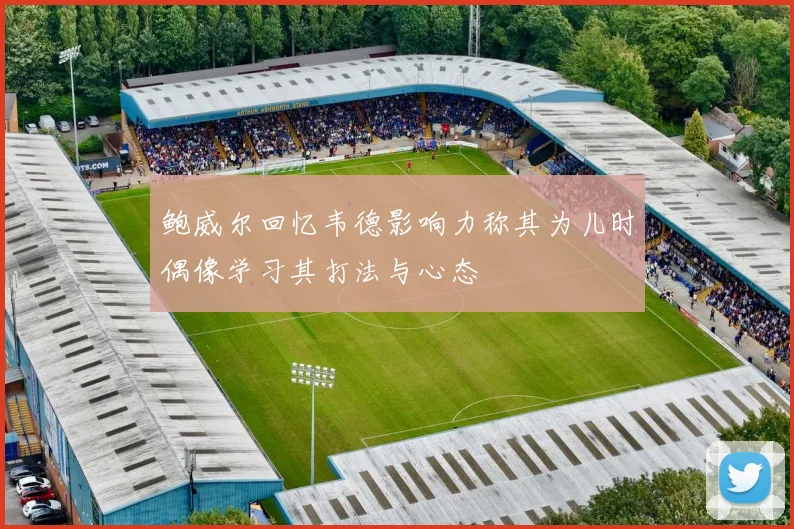 鲍威尔回忆韦德影响力称其为儿时偶像学习其打法与心态