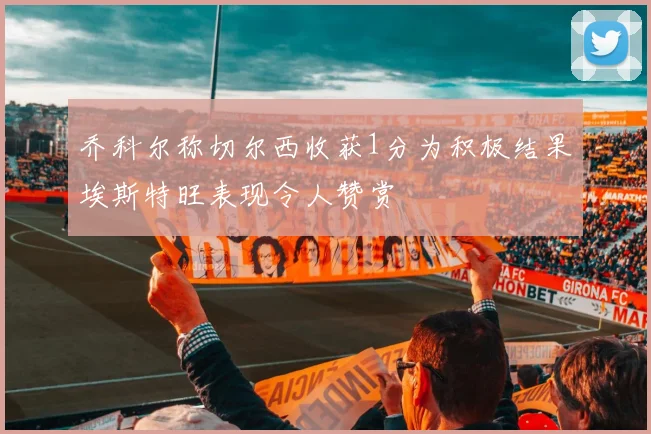 乔科尔称切尔西收获1分为积极结果埃斯特旺表现令人赞赏