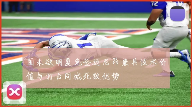 国米欲明夏免签迈尼昂兼具技术价值与打击同城死敌优势