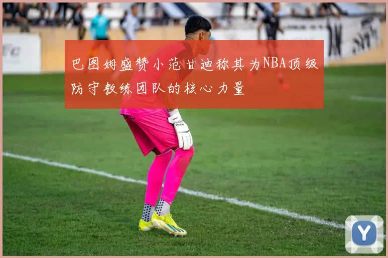 巴图姆盛赞小范甘迪称其为NBA顶级防守教练团队的核心力量
