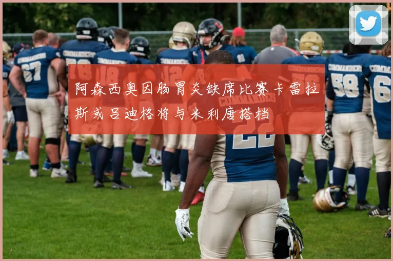 阿森西奥因肠胃炎缺席比赛卡雷拉斯或吕迪格将与米利唐搭档