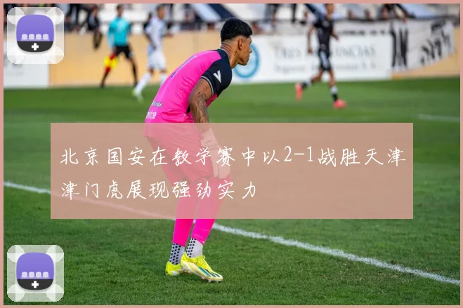 北京国安在教学赛中以2-1战胜天津津门虎展现强劲实力