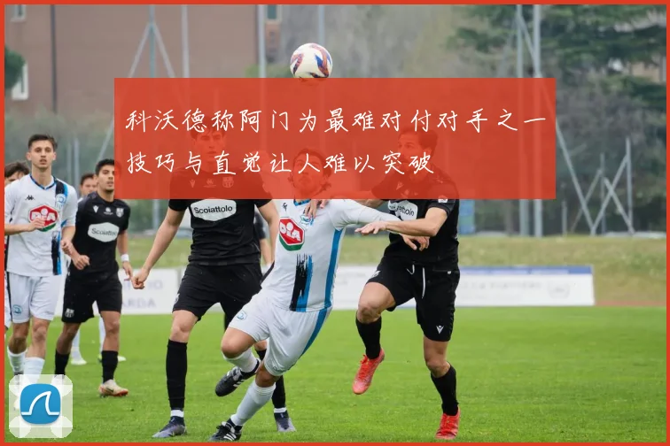 科沃德称阿门为最难对付对手之一技巧与直觉让人难以突破