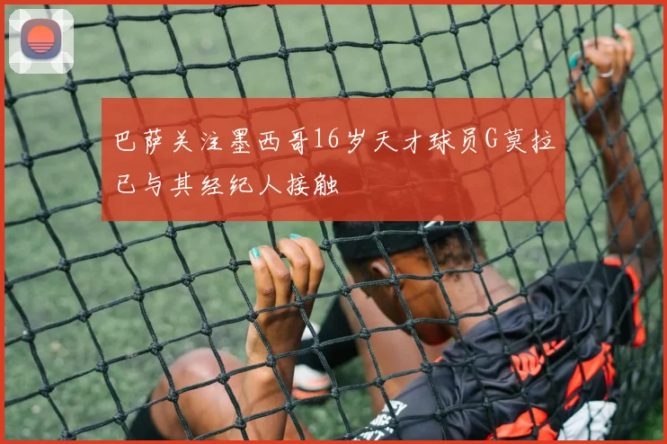巴萨关注墨西哥16岁天才球员G莫拉已与其经纪人接触