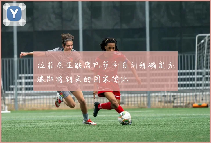 拉菲尼亚缺席巴萨今日训练确定无缘即将到来的国家德比