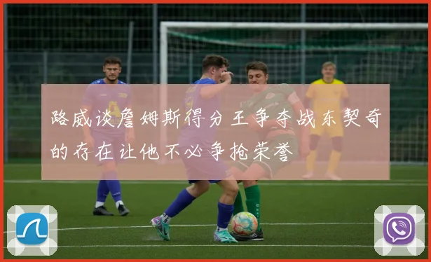 路威谈詹姆斯得分王争夺战东契奇的存在让他不必争抢荣誉