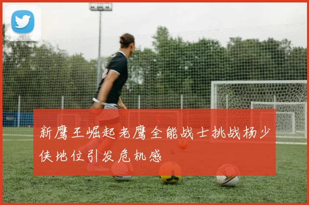新鹰王崛起老鹰全能战士挑战杨少侠地位引发危机感