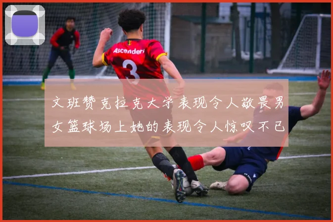 文班赞克拉克大学表现令人敬畏男女篮球场上她的表现令人惊叹不已