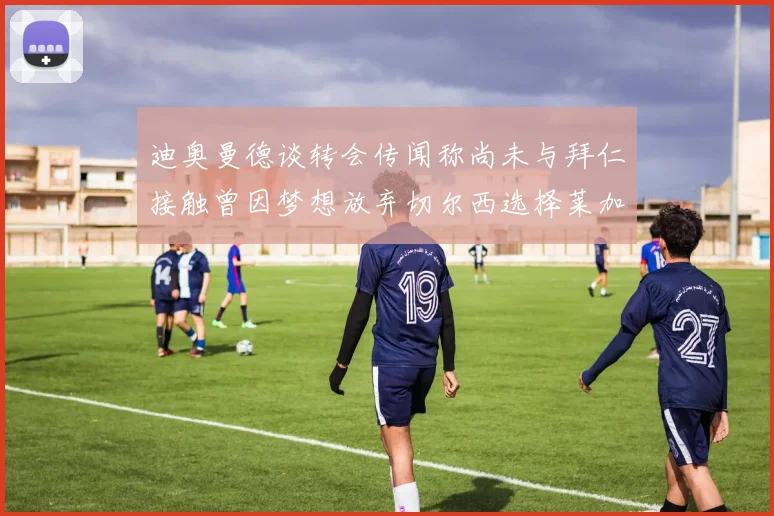 迪奥曼德谈转会传闻称尚未与拜仁接触曾因梦想放弃切尔西选择莱加内斯