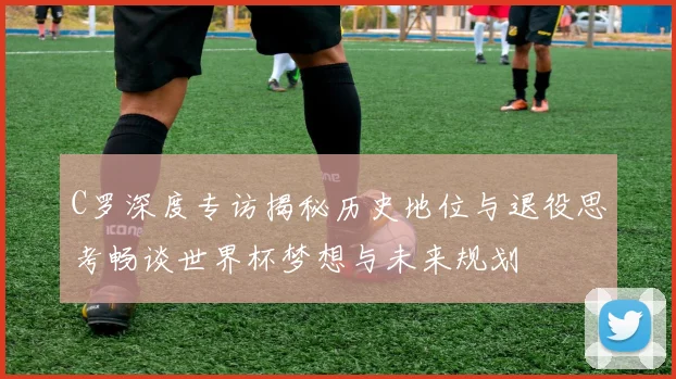 C罗深度专访揭秘历史地位与退役思考畅谈世界杯梦想与未来规划