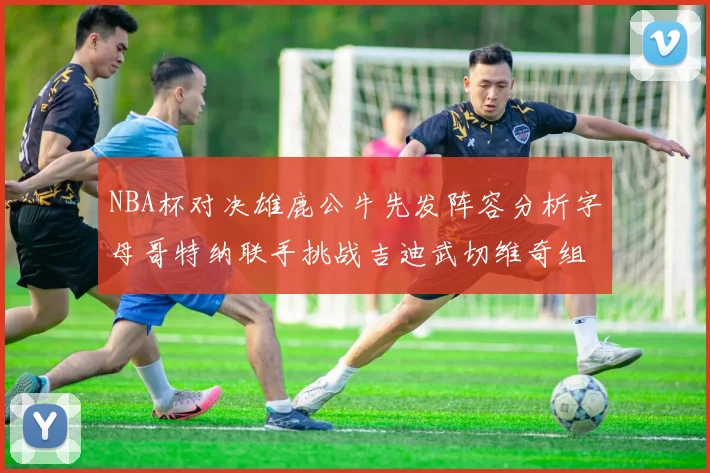 NBA杯对决雄鹿公牛先发阵容分析字母哥特纳联手挑战吉迪武切维奇组合