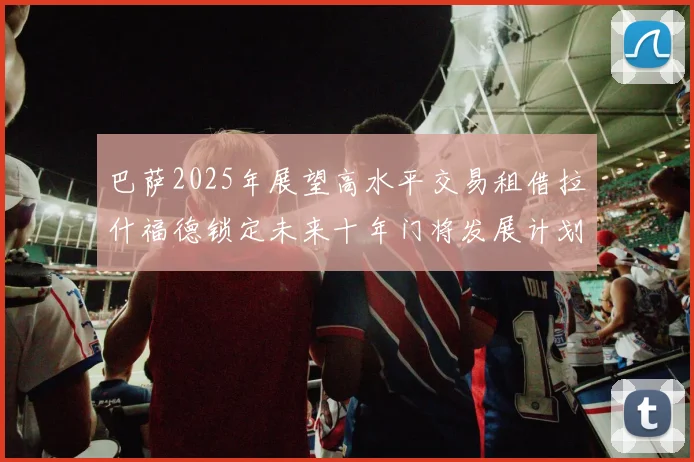 巴萨2025年展望高水平交易租借拉什福德锁定未来十年门将发展计划