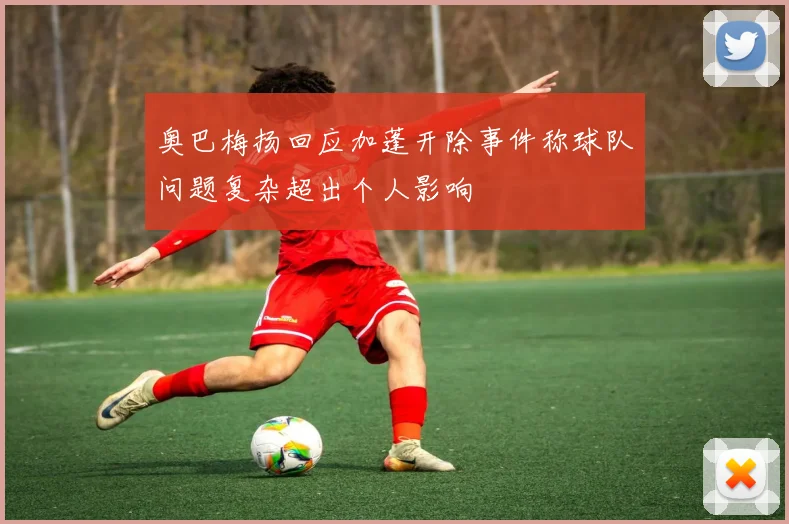 奥巴梅扬回应加蓬开除事件称球队问题复杂超出个人影响