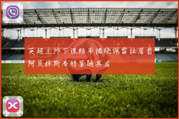 英超主帅下课赔率揭晓佩雷拉居首阿莫林斯洛特紧随其后