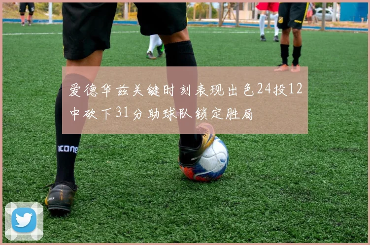 爱德华兹关键时刻表现出色24投12中砍下31分助球队锁定胜局